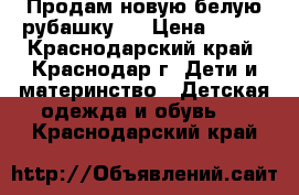 Продам новую белую рубашку   › Цена ­ 900 - Краснодарский край, Краснодар г. Дети и материнство » Детская одежда и обувь   . Краснодарский край